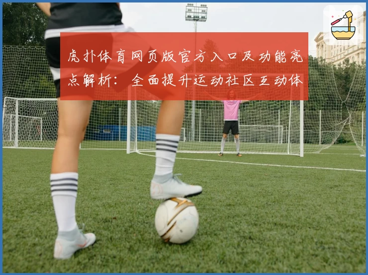 虎扑体育网页版官方入口及功能亮点解析：全面提升运动社区互动体验