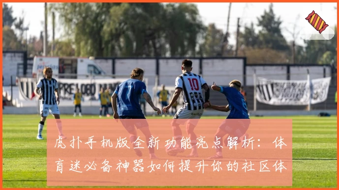 虎扑手机版全新功能亮点解析：体育迷必备神器如何提升你的社区体验