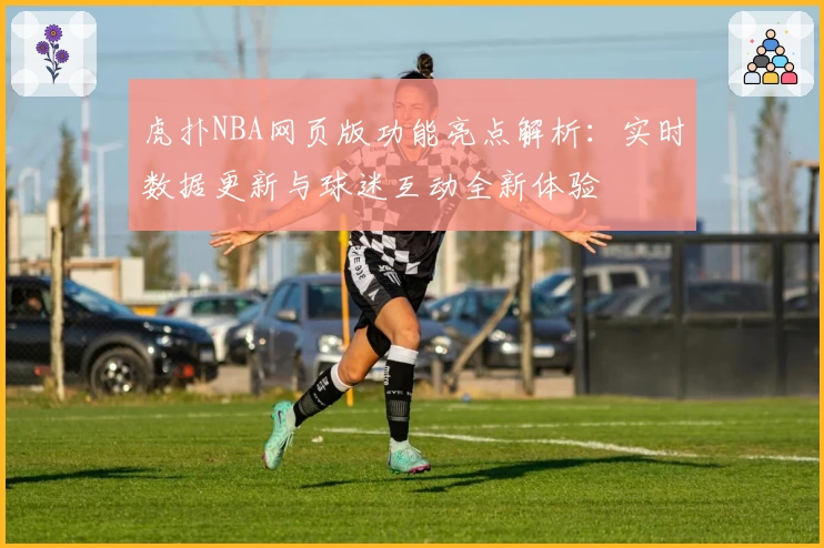 虎扑NBA网页版功能亮点解析：实时数据更新与球迷互动全新体验