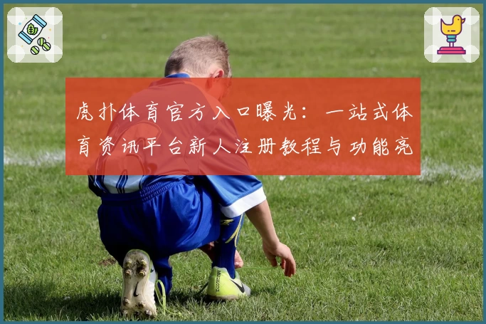 虎扑体育官方入口曝光:一站式体育资讯平台新人注册教程与功能亮点解析
