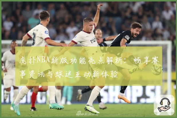 虎扑NBA新版功能亮点解析：畅享赛事资讯与球迷互动新体验