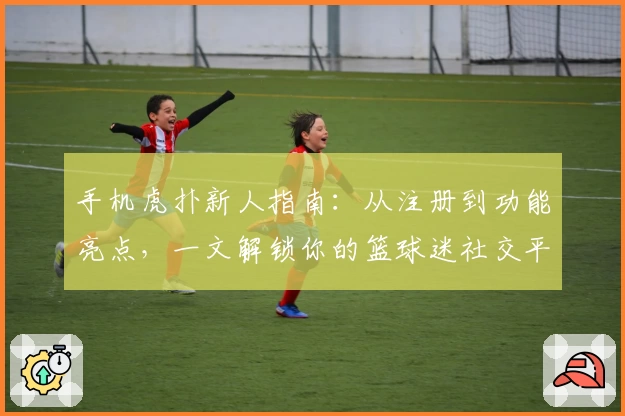 手机虎扑新人指南：从注册到功能亮点，一文解锁你的篮球迷社交平台