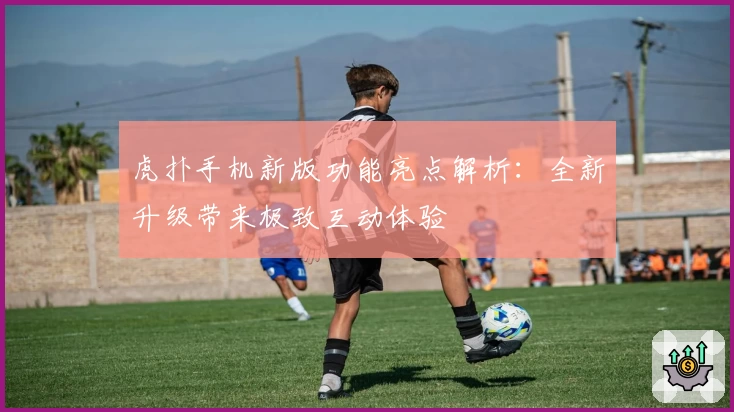 虎扑手机新版功能亮点解析：全新升级带来极致互动体验