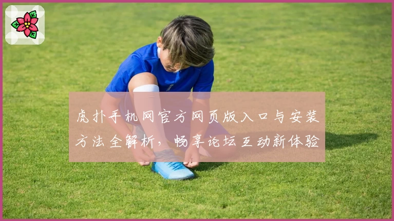 虎扑手机网官方网页版入口与安装方法全解析，畅享论坛互动新体验