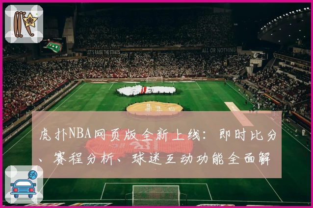 虎扑NBA网页版全新上线：即时比分、赛程分析、球迷互动功能全面解析