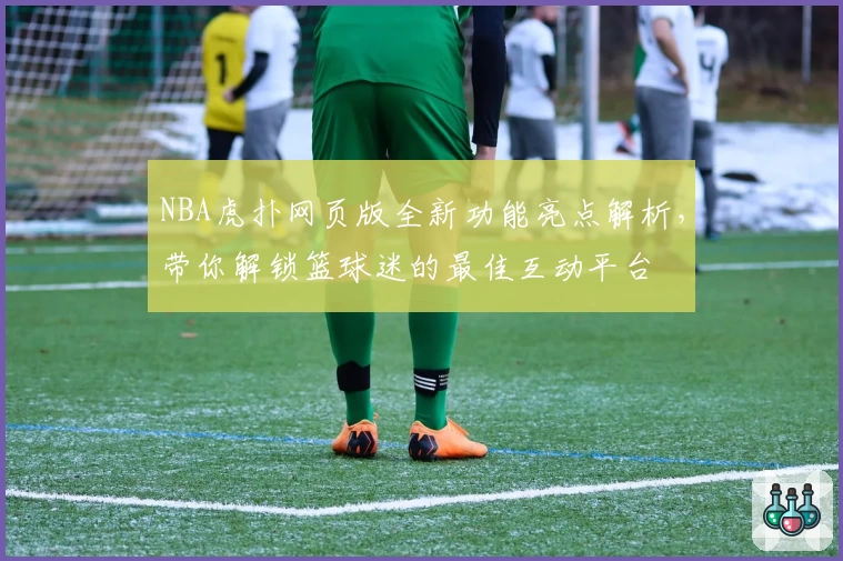NBA虎扑网页版全新功能亮点解析,带你解锁篮球迷的最佳互动平台
