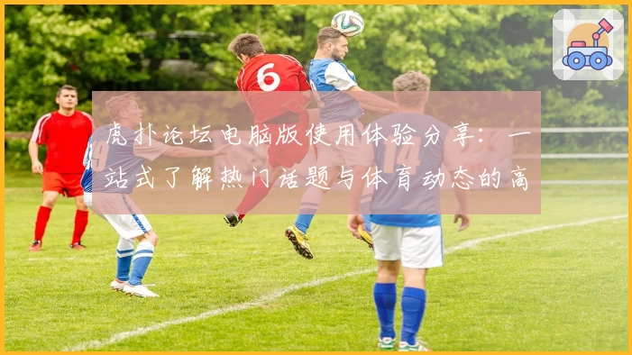 虎扑论坛电脑版使用体验分享：一站式了解热门话题与体育动态的高效选择