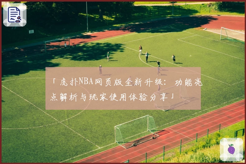 「虎扑NBA网页版全新升级：功能亮点解析与玩家使用体验分享」