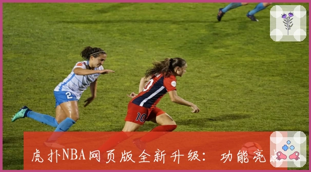 虎扑NBA网页版全新升级：功能亮点解析与使用体验详解