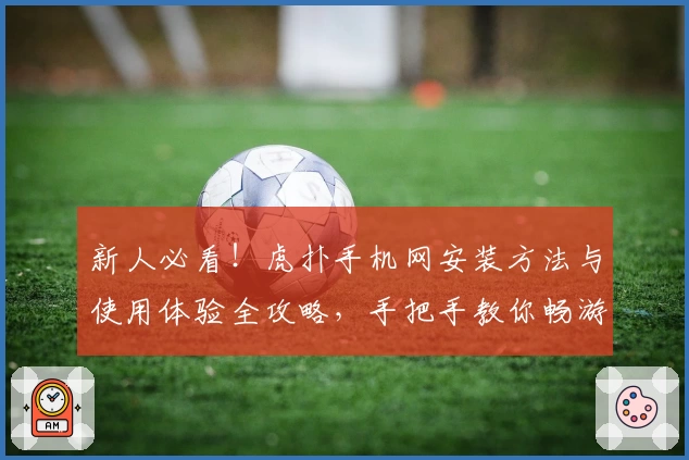 新人必看！虎扑手机网安装方法与使用体验全攻略，手把手教你畅游体育社区
