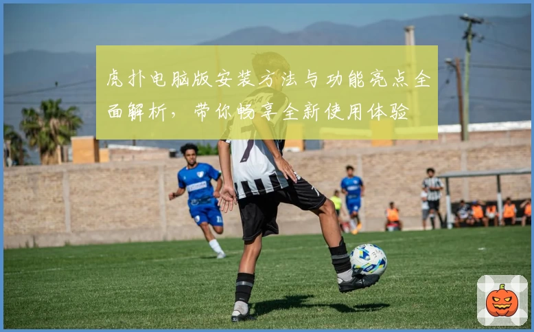 虎扑电脑版安装方法与功能亮点全面解析，带你畅享全新使用体验