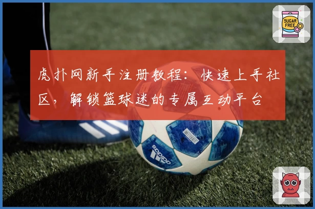虎扑网新手注册教程：快速上手社区，解锁篮球迷的专属互动平台