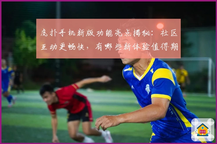 虎扑手机新版功能亮点揭秘：社区互动更畅快，有哪些新体验值得期待？