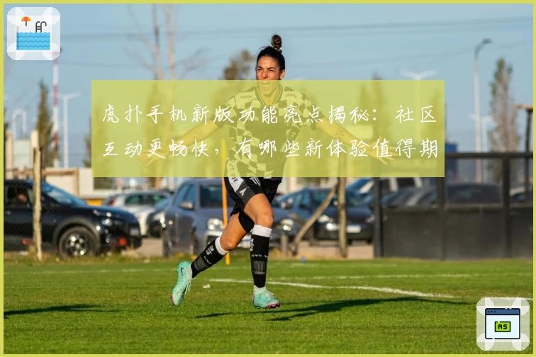 虎扑手机新版功能亮点揭秘：社区互动更畅快，有哪些新体验值得期待？