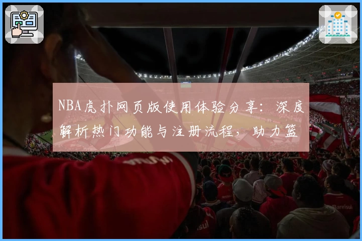 NBA虎扑网页版使用体验分享:深度解析热门功能与注册流程,助力篮球迷畅享全方位社区互动