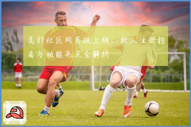 虎扑社区网页版上线，新人注册指南与功能亮点全解析