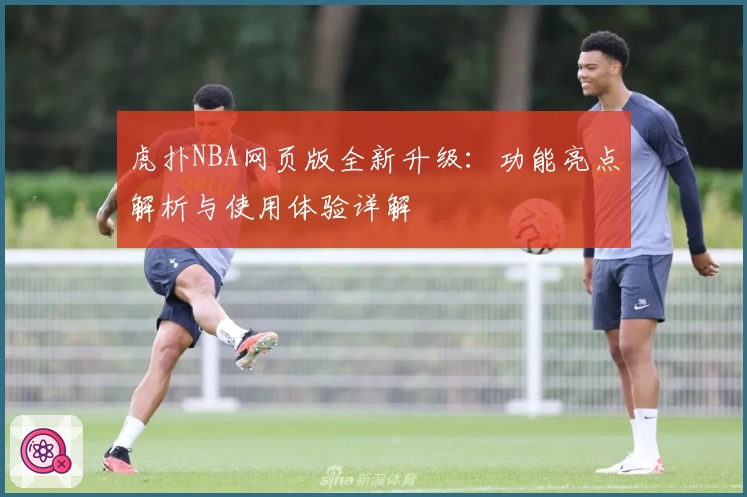 虎扑NBA网页版全新升级：功能亮点解析与使用体验详解