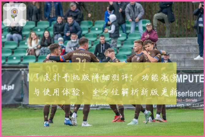 「虎扑手机版详细测评：功能亮点与使用体验，全方位解析新版更新特色」