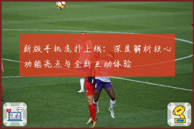 新版手机虎扑上线：深度解析核心功能亮点与全新互动体验