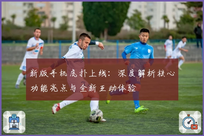 新版手机虎扑上线：深度解析核心功能亮点与全新互动体验