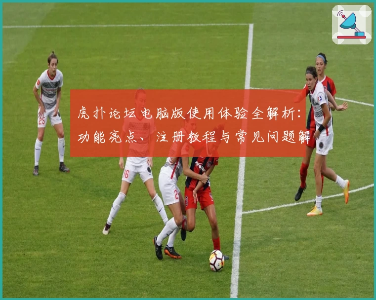 虎扑论坛电脑版使用体验全解析:功能亮点、注册教程与常见问题解答