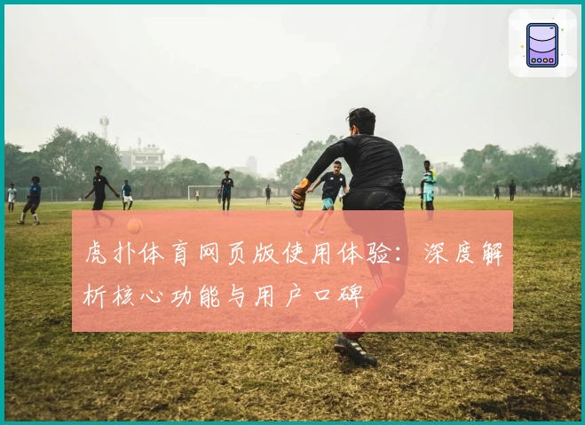 虎扑体育网页版使用体验：深度解析核心功能与用户口碑