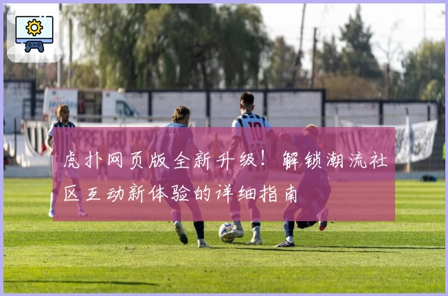 虎扑网页版全新升级!解锁潮流社区互动新体验的详细指南