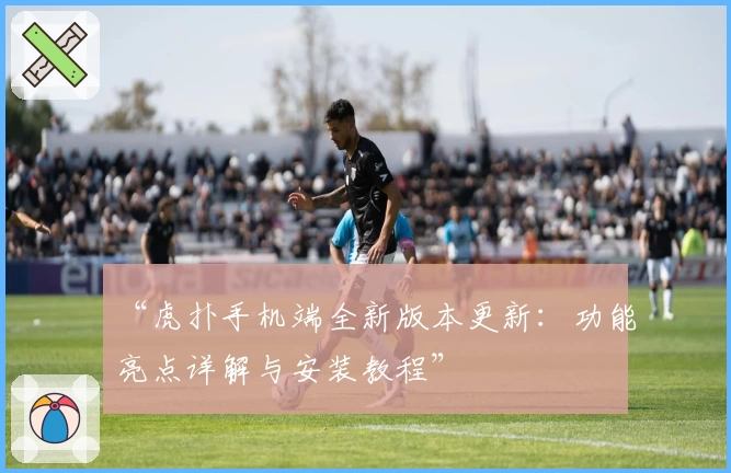 “虎扑手机端全新版本更新：功能亮点详解与安装教程”