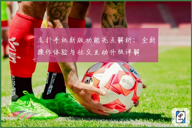 虎扑手机新版功能亮点解析：全新操作体验与社交互动升级详解