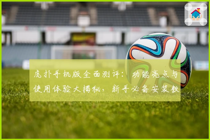 虎扑手机版全面测评：功能亮点与使用体验大揭秘，新手必备安装教程奉上