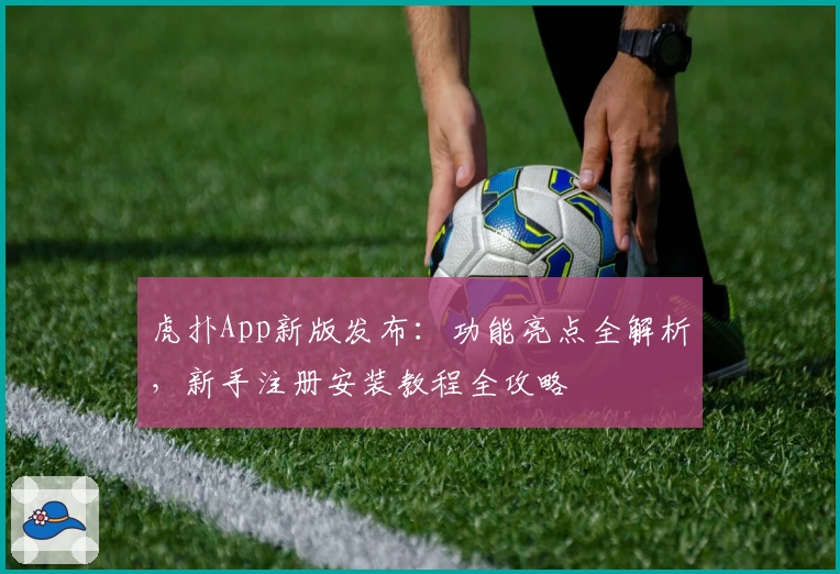 虎扑App新版发布：功能亮点全解析，新手注册安装教程全攻略