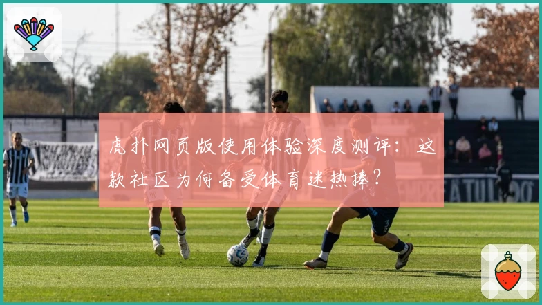 虎扑网页版使用体验深度测评：这款社区为何备受体育迷热捧？