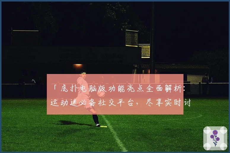 「虎扑电脑版功能亮点全面解析：运动迷必备社交平台，尽享实时讨论与热爱分享」