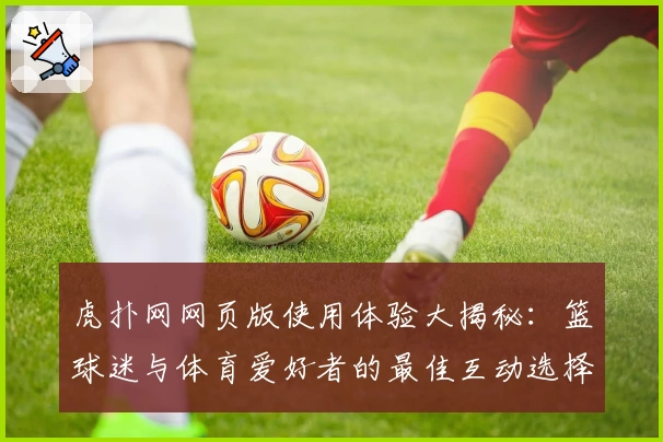 虎扑网网页版使用体验大揭秘:篮球迷与体育爱好者的最佳互动选择