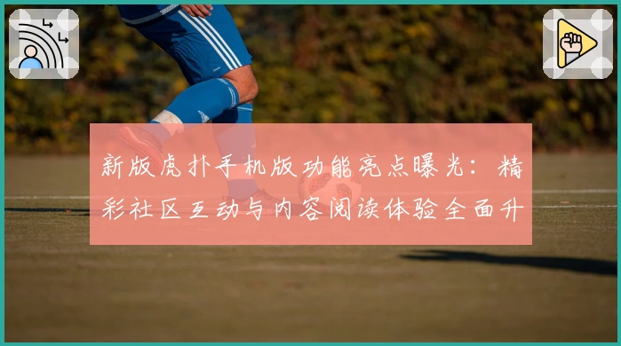新版虎扑手机版功能亮点曝光:精彩社区互动与内容阅读体验全面升级