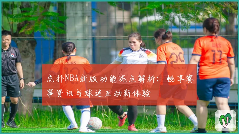 虎扑NBA新版功能亮点解析:畅享赛事资讯与球迷互动新体验
