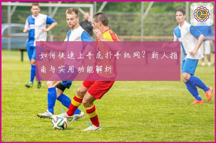 如何快速上手虎扑手机网？新人指南与实用功能解析